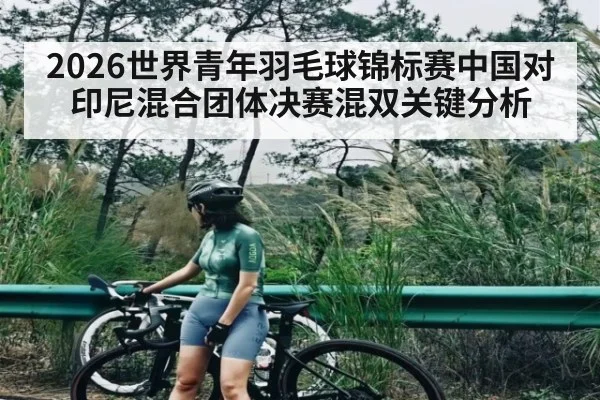 2026世界青年羽毛球锦标赛中国对印尼混合团体决赛混双关键分析