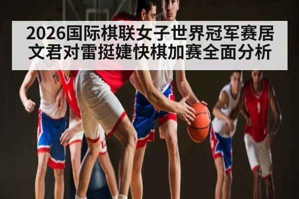 2026国际棋联女子世界冠军赛居文君对雷挺婕快棋加赛全面分析