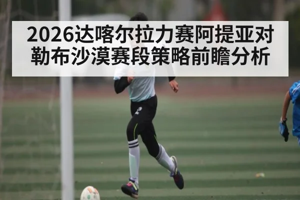 2026达喀尔拉力赛阿提亚对勒布沙漠赛段策略前瞻分析